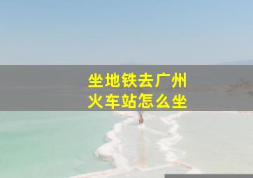 坐地铁去广州火车站怎么坐