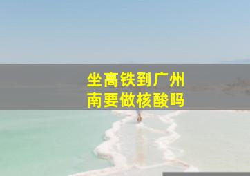 坐高铁到广州南要做核酸吗