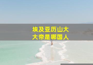 埃及亚历山大大帝是哪国人