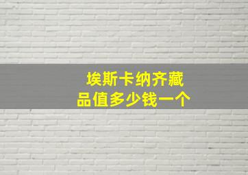 埃斯卡纳齐藏品值多少钱一个