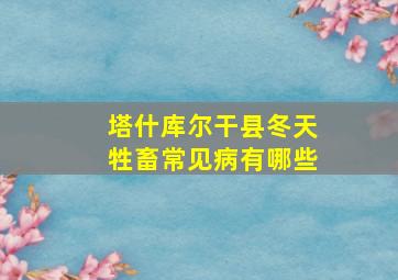 塔什库尔干县冬天牲畜常见病有哪些