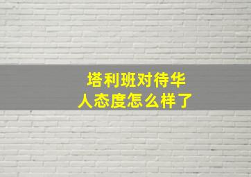 塔利班对待华人态度怎么样了