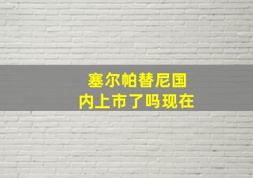 塞尔帕替尼国内上市了吗现在