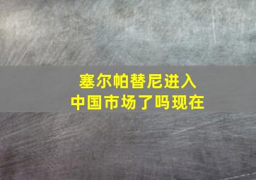 塞尔帕替尼进入中国市场了吗现在