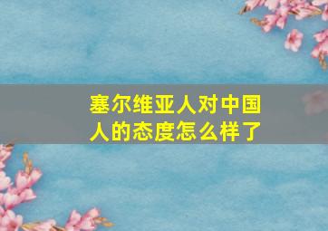 塞尔维亚人对中国人的态度怎么样了