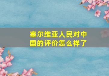 塞尔维亚人民对中国的评价怎么样了