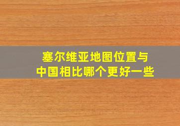 塞尔维亚地图位置与中国相比哪个更好一些