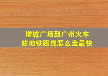 增城广场到广州火车站地铁路线怎么走最快