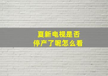 夏新电视是否停产了呢怎么看