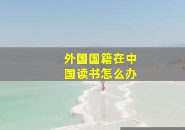 外国国籍在中国读书怎么办