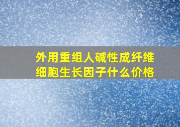 外用重组人碱性成纤维细胞生长因子什么价格