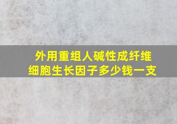 外用重组人碱性成纤维细胞生长因子多少钱一支