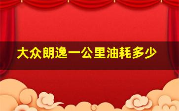 大众朗逸一公里油耗多少