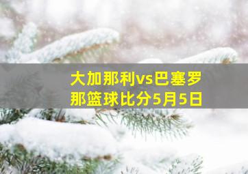 大加那利vs巴塞罗那篮球比分5月5日