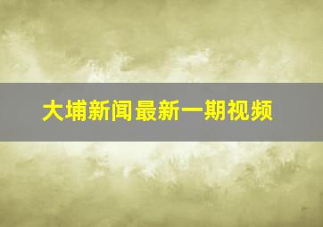 大埔新闻最新一期视频