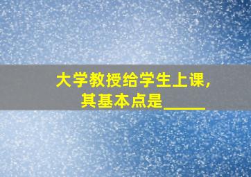 大学教授给学生上课,其基本点是_____