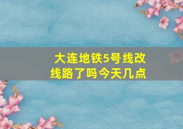 大连地铁5号线改线路了吗今天几点