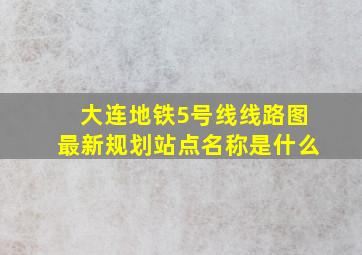 大连地铁5号线线路图最新规划站点名称是什么