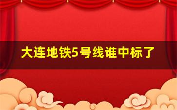 大连地铁5号线谁中标了