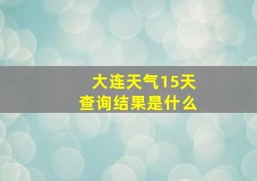 大连天气15天查询结果是什么