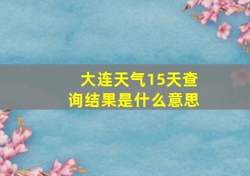 大连天气15天查询结果是什么意思