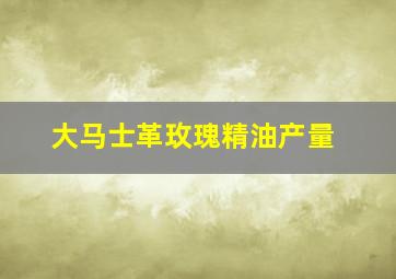 大马士革玫瑰精油产量