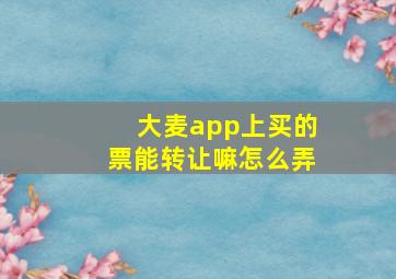 大麦app上买的票能转让嘛怎么弄