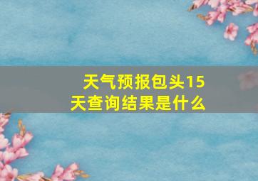 天气预报包头15天查询结果是什么