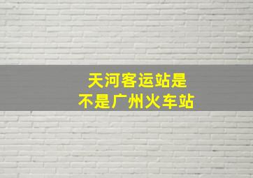 天河客运站是不是广州火车站