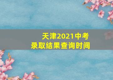 天津2021中考录取结果查询时间