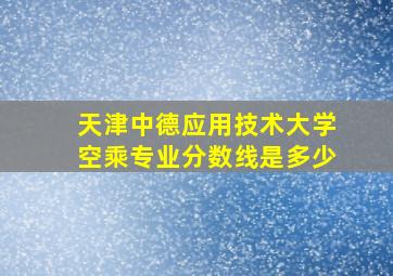 天津中德应用技术大学空乘专业分数线是多少