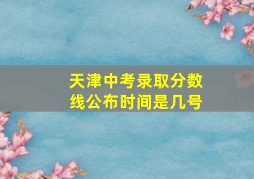 天津中考录取分数线公布时间是几号