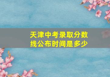 天津中考录取分数线公布时间是多少