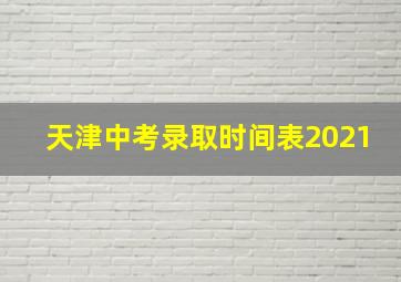 天津中考录取时间表2021