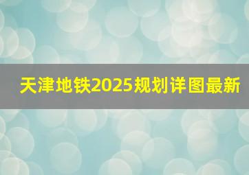 天津地铁2025规划详图最新