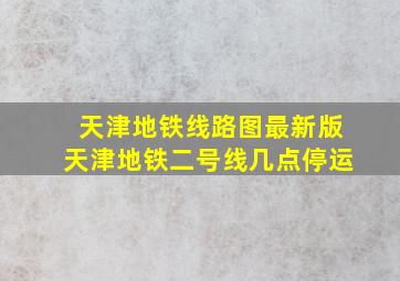 天津地铁线路图最新版天津地铁二号线几点停运