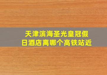 天津滨海圣光皇冠假日酒店离哪个高铁站近