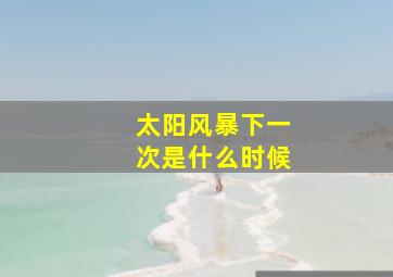 太阳风暴下一次是什么时候