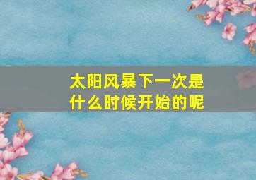 太阳风暴下一次是什么时候开始的呢