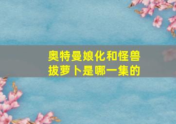 奥特曼娘化和怪兽拔萝卜是哪一集的