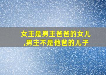 女主是男主爸爸的女儿,男主不是他爸的儿子