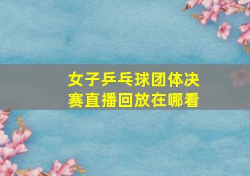 女子乒乓球团体决赛直播回放在哪看