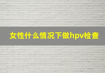 女性什么情况下做hpv检查