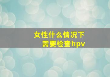 女性什么情况下需要检查hpv