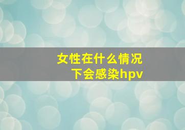 女性在什么情况下会感染hpv