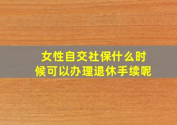 女性自交社保什么时候可以办理退休手续呢