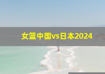 女篮中国vs日本2024