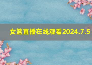 女篮直播在线观看2024.7.5