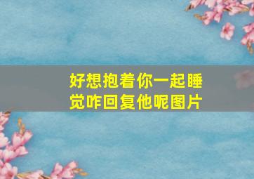 好想抱着你一起睡觉咋回复他呢图片