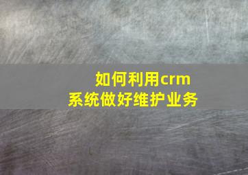 如何利用crm系统做好维护业务